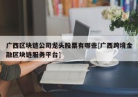 广西区块链公司龙头股票有哪些[广西跨境金融区块链服务平台]